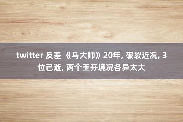 twitter 反差 《马大帅》20年， 破裂近况， 3位已逝， 两个玉芬境况各异太大