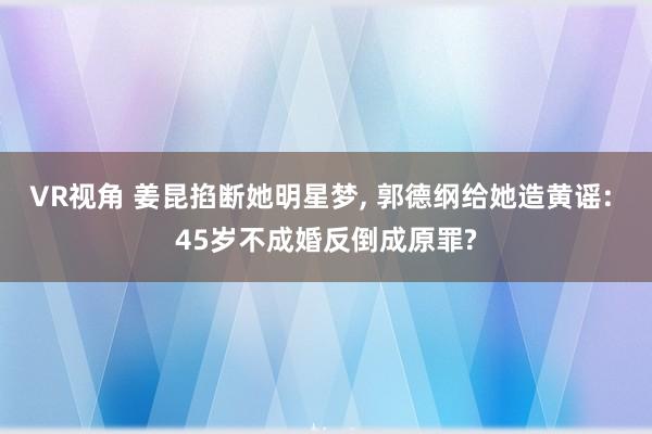 VR视角 姜昆掐断她明星梦， 郭德纲给她造黄谣: 45岁不成婚反倒成原罪?