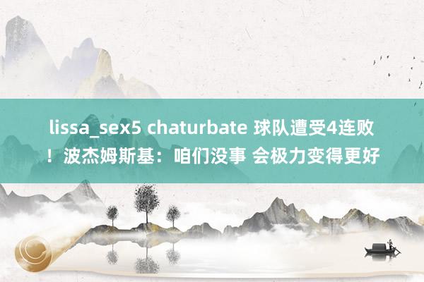 lissa_sex5 chaturbate 球队遭受4连败！波杰姆斯基：咱们没事 会极力变得更好