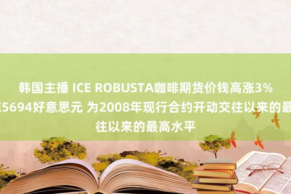 韩国主播 ICE ROBUSTA咖啡期货价钱高涨3% 至每吨5694好意思元 为2008年现行合约开动交往以来的最高水平