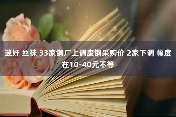 迷奸 丝袜 33家钢厂上调废钢采购价 2家下调 幅度在10-40元不等