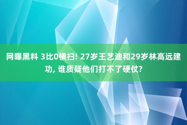 网曝黑料 3比0横扫! 27岁王艺迪和29岁林高远建功， 谁质疑他们打不了硬仗?