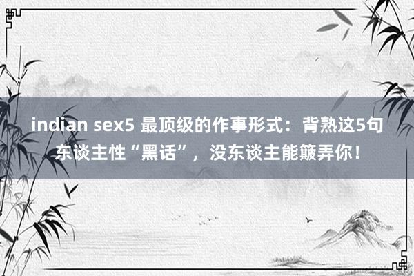 indian sex5 最顶级的作事形式：背熟这5句东谈主性“黑话”，没东谈主能簸弄你！