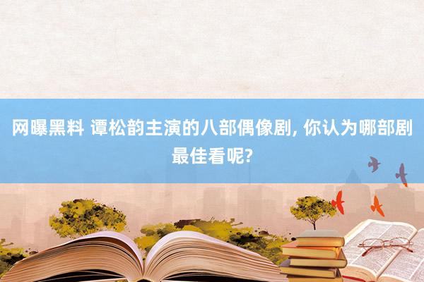 网曝黑料 谭松韵主演的八部偶像剧， 你认为哪部剧最佳看呢?