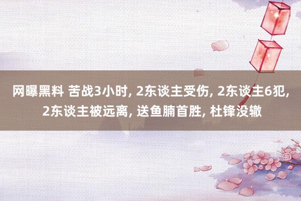 网曝黑料 苦战3小时， 2东谈主受伤， 2东谈主6犯， 2东谈主被远离， 送鱼腩首胜， 杜锋没辙