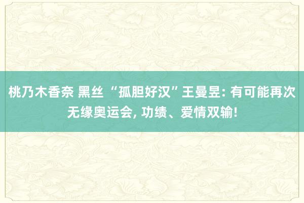 桃乃木香奈 黑丝 “孤胆好汉”王曼昱: 有可能再次无缘奥运会， 功绩、爱情双输!