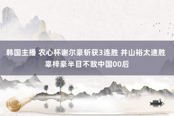 韩国主播 农心杯谢尔豪斩获3连胜 井山裕太速胜 辜梓豪半目不敌中国00后