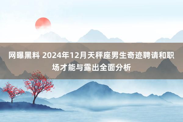 网曝黑料 2024年12月天秤座男生奇迹聘请和职场才能与露出全面分析