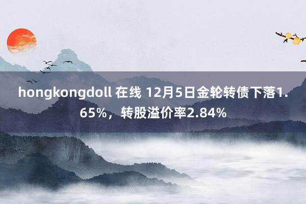 hongkongdoll 在线 12月5日金轮转债下落1.65%，转股溢价率2.84%