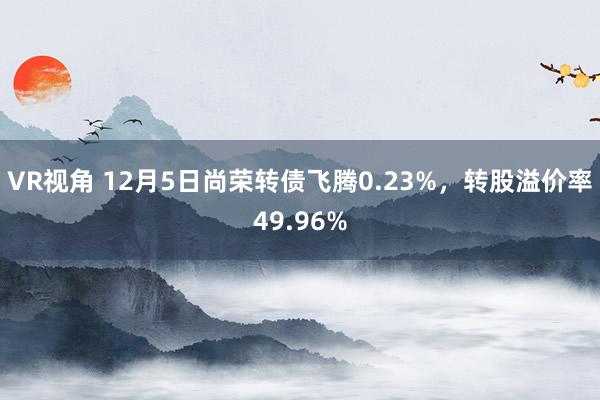 VR视角 12月5日尚荣转债飞腾0.23%，转股溢价率49.96%