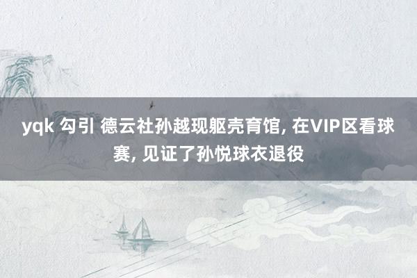 yqk 勾引 德云社孙越现躯壳育馆， 在VIP区看球赛， 见证了孙悦球衣退役