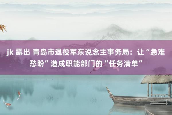 jk 露出 青岛市退役军东说念主事务局：让“急难愁盼”造成职能部门的“任务清单”