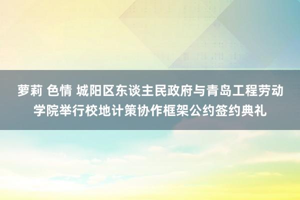 萝莉 色情 城阳区东谈主民政府与青岛工程劳动学院举行校地计策协作框架公约签约典礼