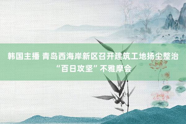 韩国主播 青岛西海岸新区召开建筑工地扬尘整治“百日攻坚”不雅摩会