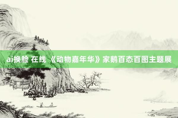 ai换脸 在线 《动物嘉年华》家鹅百态百图主题展