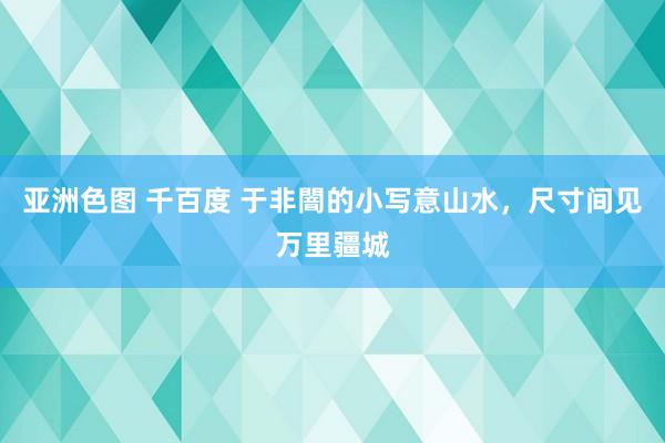 亚洲色图 千百度 于非闇的小写意山水，尺寸间见万里疆城