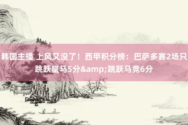 韩国主播 上风又没了！西甲积分榜：巴萨多赛2场只跳跃皇马5分&跳跃马竞6分