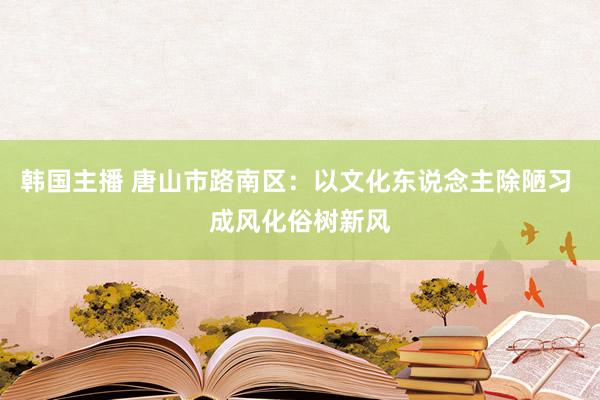 韩国主播 唐山市路南区：以文化东说念主除陋习 成风化俗树新风