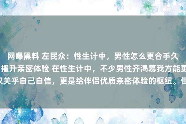 网曝黑料 左民众：性生计中，男性怎么更合手久？解锁合手久之说念，擢升亲密体验 在性生计中，不少男性齐渴慕我方能更“合手久”，这不仅关乎自己自信，更是给伴侣优质亲密体验的枢纽。但何如智力作念到呢？绝非毫无章法地苦苦支...