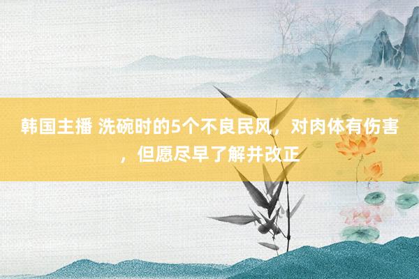 韩国主播 洗碗时的5个不良民风，对肉体有伤害，但愿尽早了解并改正