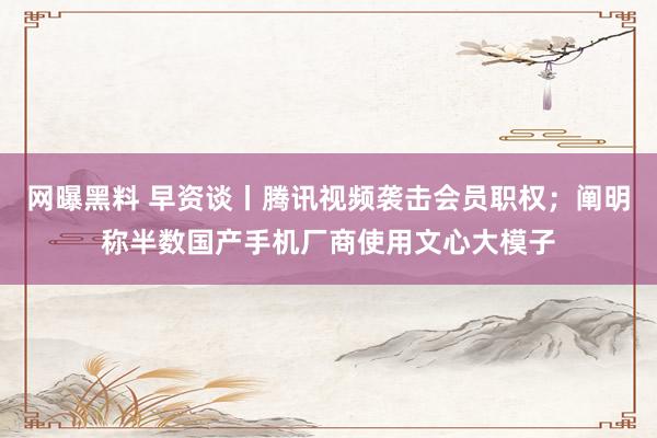 网曝黑料 早资谈丨腾讯视频袭击会员职权；阐明称半数国产手机厂商使用文心大模子