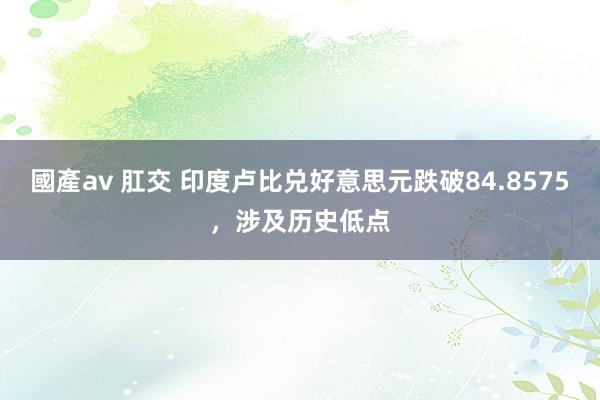 國產av 肛交 印度卢比兑好意思元跌破84.8575，涉及历史低点