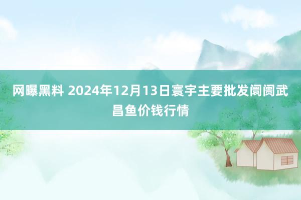 网曝黑料 2024年12月13日寰宇主要批发阛阓武昌鱼价钱行情