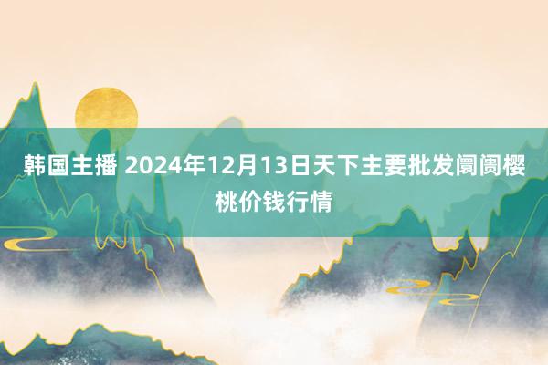 韩国主播 2024年12月13日天下主要批发阛阓樱桃价钱行情