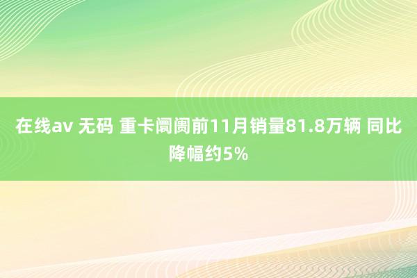 在线av 无码 重卡阛阓前11月销量81.8万辆 同比降幅约5%