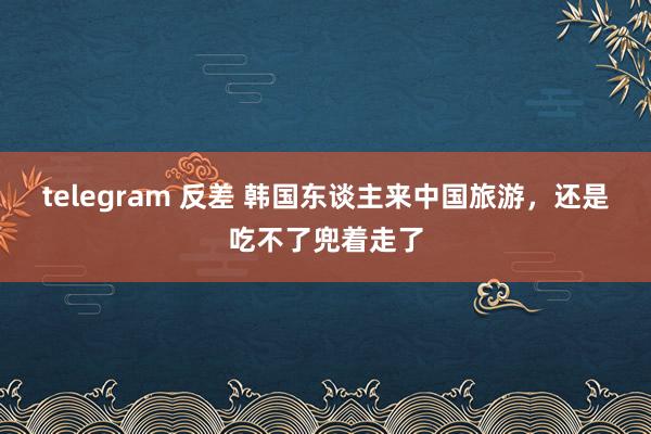 telegram 反差 韩国东谈主来中国旅游，还是吃不了兜着走了