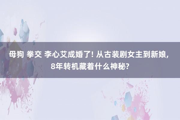 母狗 拳交 李心艾成婚了! 从古装剧女主到新娘， 8年转机藏着什么神秘?