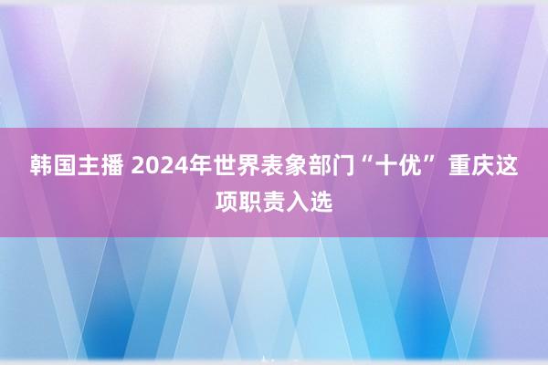 韩国主播 2024年世界表象部门“十优” 重庆这项职责入选