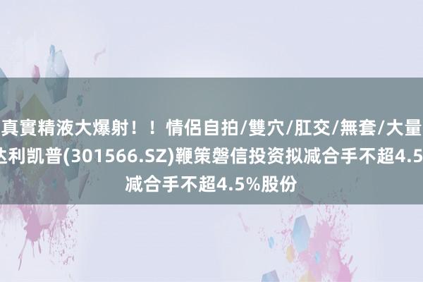 真實精液大爆射！！情侶自拍/雙穴/肛交/無套/大量噴精 达利凯普(301566.SZ)鞭策磐信投资拟减合手不超4.5%股份