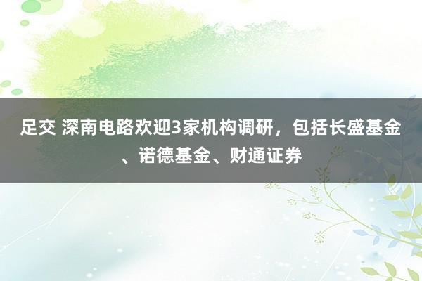 足交 深南电路欢迎3家机构调研，包括长盛基金、诺德基金、财通证券