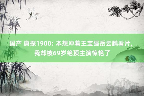 国产 唐探1900: 本想冲着王宝强岳云鹏看片， 我却被69岁绝顶主演惊艳了