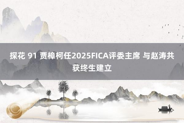 探花 91 贾樟柯任2025FICA评委主席 与赵涛共获终生建立