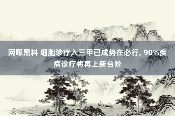 网曝黑料 细胞诊疗入三甲已成势在必行， 90%疾病诊疗将再上新台阶