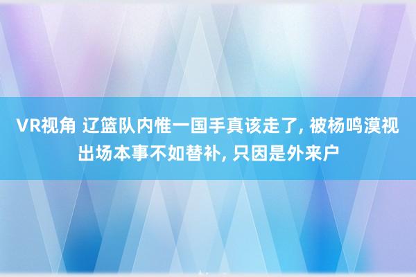 VR视角 辽篮队内惟一国手真该走了， 被杨鸣漠视出场本事不如替补， 只因是外来户