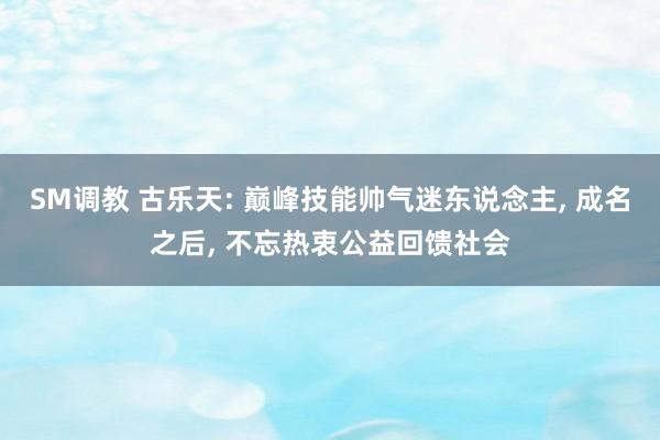 SM调教 古乐天: 巅峰技能帅气迷东说念主， 成名之后， 不忘热衷公益回馈社会